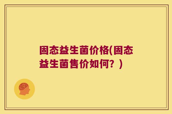 固态益生菌价格(固态益生菌售价如何?) 固态益生菌价格(固态益生菌售价如何?)