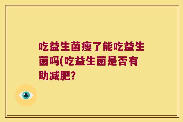 吃益生菌瘦了能吃益生菌吗(吃益生菌是否有助? 吃益生菌瘦了能吃益生菌吗(吃益生菌是否有助?