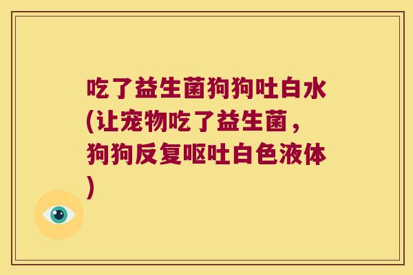 吃了益生菌狗狗吐白水(让宠物吃了益生菌，狗狗反复呕吐白色液体)