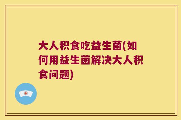 大人积食吃益生菌(如何用益生菌解决大人积食问题)