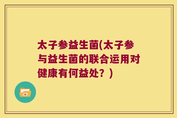太子参益生菌(太子参与益生菌的联合运用对健康有何益处？)
