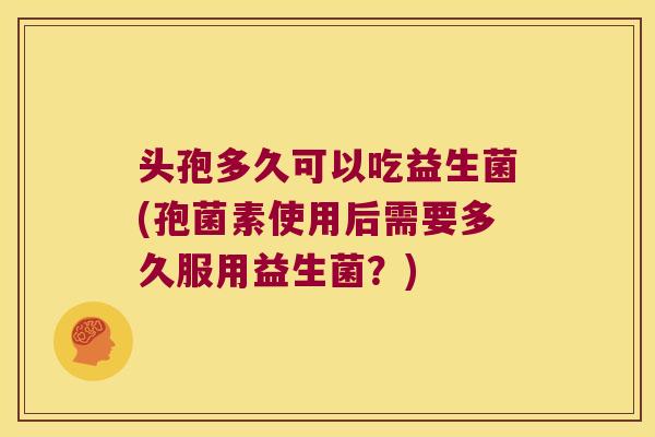 头孢多久可以吃益生菌(孢菌素使用后需要多久服用益生菌?) 头孢多久可以吃益生菌(孢菌素使用后需要多久服用益生菌?)