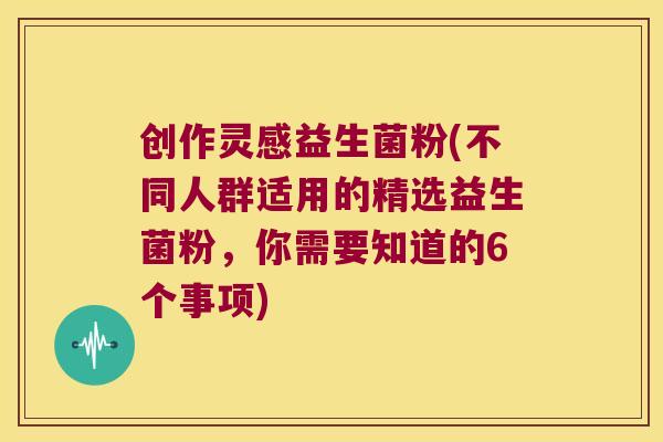 创作灵感益生菌粉(不同人群适用的精选益生菌粉，你需要知道的6个事项)