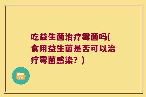 吃益生菌霉菌吗(食用益生菌是否可以霉菌?) 吃益生菌霉菌吗(食用益生菌是否可以霉菌?)