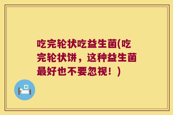 吃完轮状吃益生菌(吃完轮状饼,这种益生菌好也不要忽视!) 吃完轮状吃益生菌(吃完轮状饼,这种益生菌好也不要忽视!)