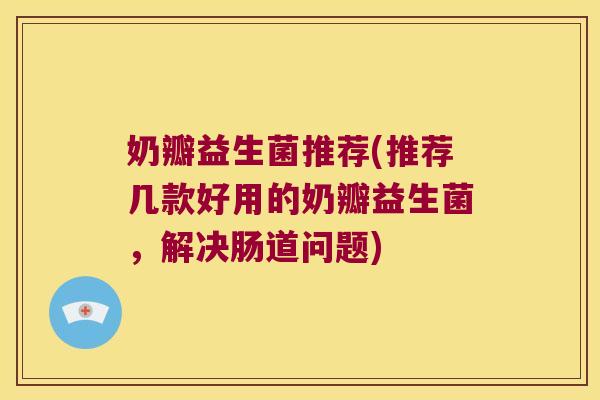 奶瓣益生菌推荐(推荐几款好用的奶瓣益生菌，解决肠道问题)