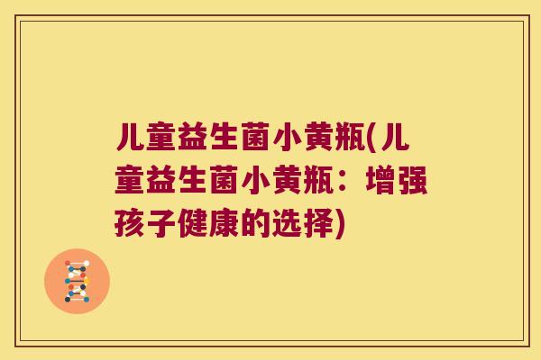 儿童益生菌小黄瓶(儿童益生菌小黄瓶：增强孩子健康的选择)