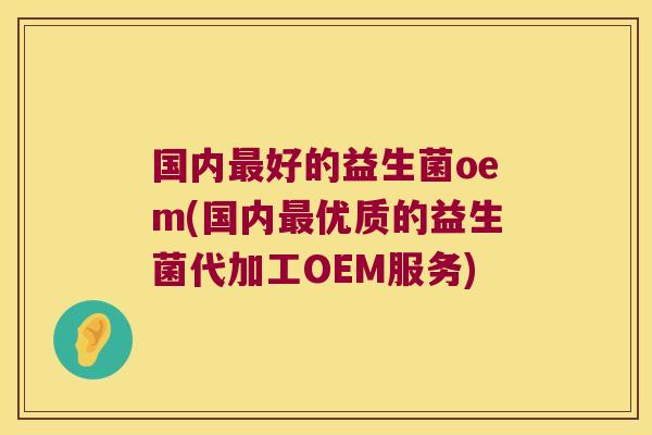 国内最好的益生菌oem(国内最优质的益生菌代加工OEM服务)