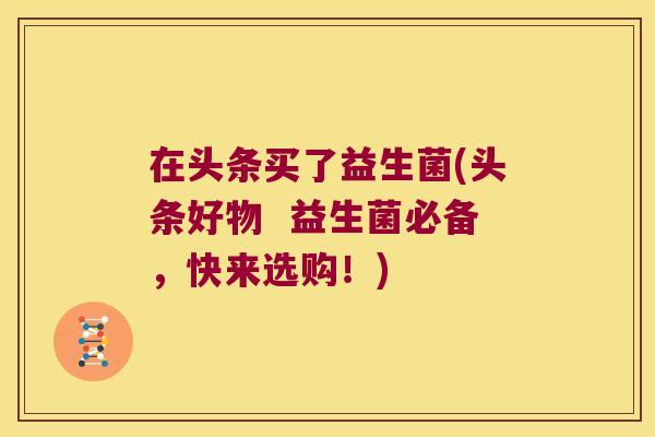 在头条买了益生菌(头条好物  益生菌必备，快来选购！)