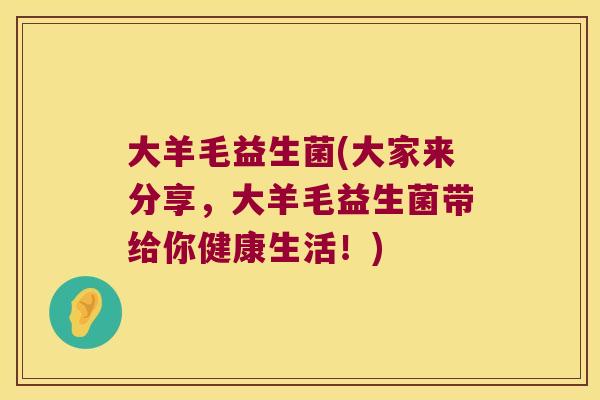 大羊毛益生菌(大家来分享,大羊毛益生菌带给你健康生活!) 大羊毛益生菌(大家来分享,大羊毛益生菌带给你健康生活!)