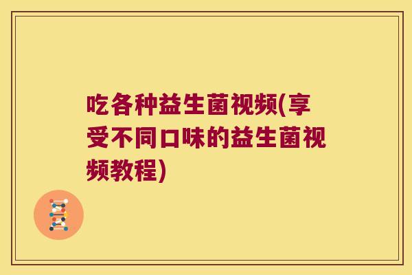 吃各种益生菌视频(享受不同口味的益生菌视频教程) 吃各种益生菌视频(享受不同口味的益生菌视频教程)