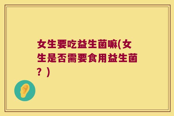 女生要吃益生菌嘛(女生是否需要食用益生菌?) 女生要吃益生菌嘛(女生是否需要食用益生菌?)