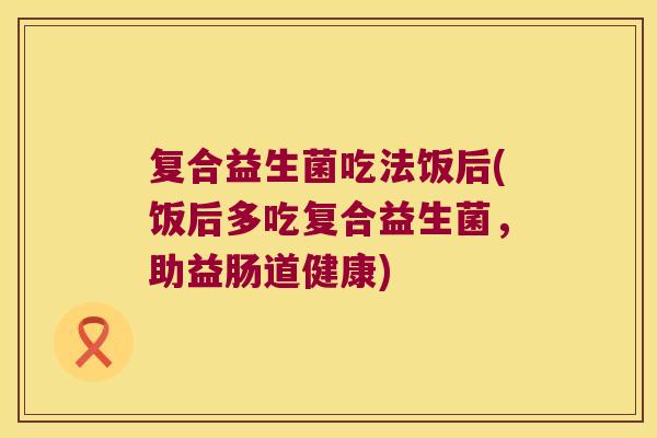 复合益生菌吃法饭后(饭后多吃复合益生菌，助益肠道健康)