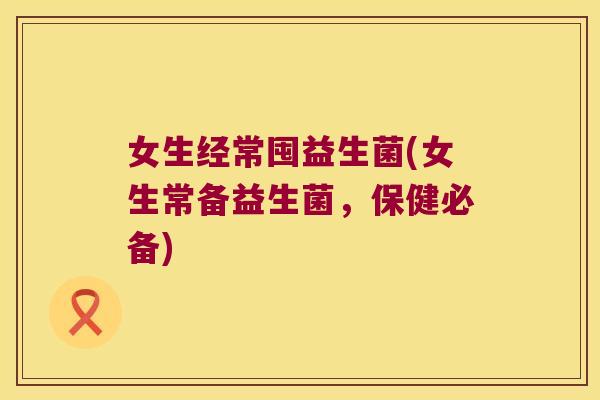 女生经常囤益生菌(女生常备益生菌，保健必备)
