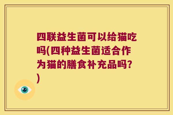 四联益生菌可以给猫吃吗(四种益生菌适合作为猫的膳食补充品吗？)