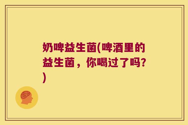 奶啤益生菌(啤酒里的益生菌，你喝过了吗？)