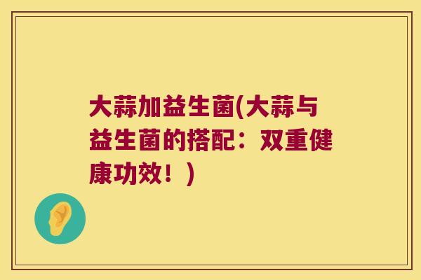 大蒜加益生菌(大蒜与益生菌的搭配:双重健康功效!) 大蒜加益生菌(大蒜与益生菌的搭配:双重健康功效!)