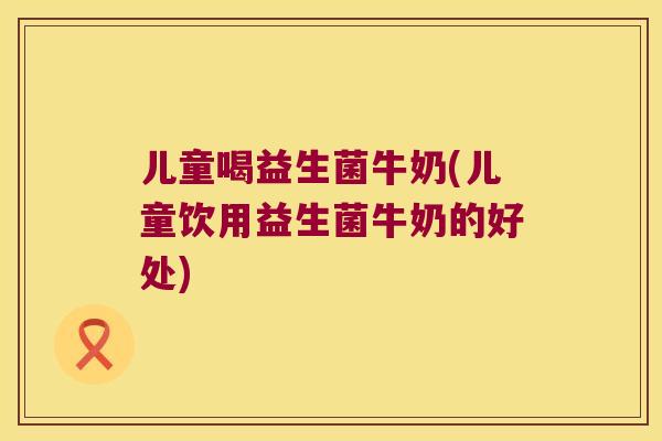 儿童喝益生菌牛奶(儿童饮用益生菌牛奶的好处) 儿童喝益生菌牛奶(儿童饮用益生菌牛奶的好处)