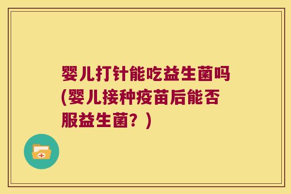 婴儿打针能吃益生菌吗(婴儿接种疫苗后能否服益生菌?) 婴儿打针能吃益生菌吗(婴儿接种疫苗后能否服益生菌?)