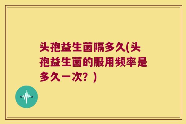 头孢益生菌隔多久(头孢益生菌的服用频率是多久一次？)