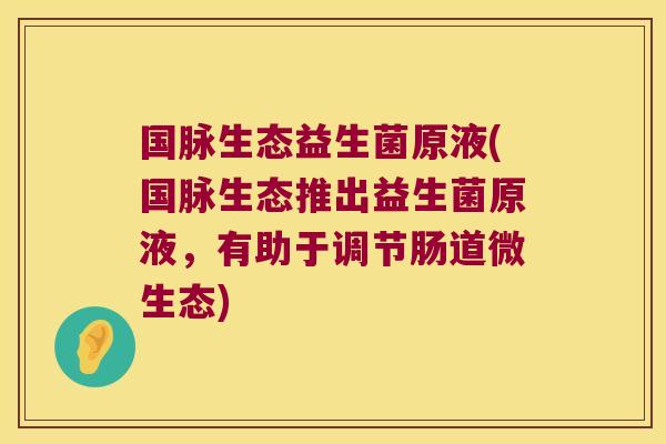 国脉生态益生菌原液(国脉生态推出益生菌原液,有助于调节肠道微生态) 国脉生态益生菌原液(国脉生态推出益生菌原液,有助于调节肠道微生态)