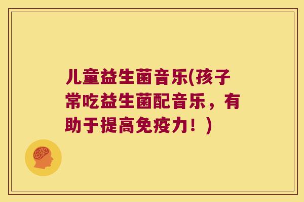 儿童益生菌音乐(孩子常吃益生菌配音乐,有助于提高力!) 儿童益生菌音乐(孩子常吃益生菌配音乐,有助于提高力!)