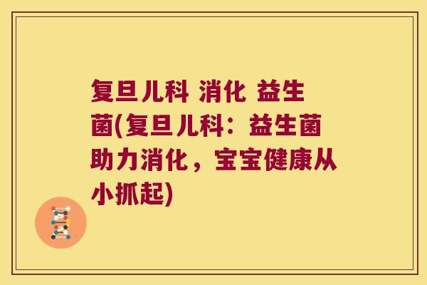 复旦儿科 消化 益生菌(复旦儿科：益生菌助力消化，宝宝健康从小抓起)