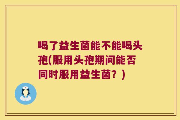 喝了益生菌能不能喝头孢(服用头孢期间能否同时服用益生菌？)