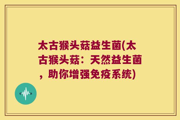 太古猴头菇益生菌(太古猴头菇：天然益生菌，助你增强免疫系统)