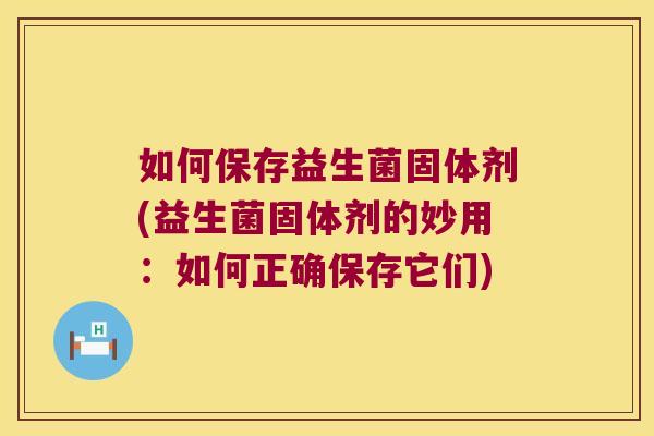 如何保存益生菌固体剂(益生菌固体剂的妙用：如何正确保存它们)