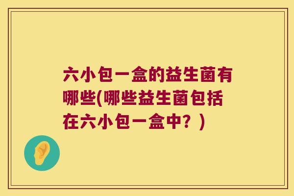 六小包一盒的益生菌有哪些(哪些益生菌包括在六小包一盒中?) 六小包一盒的益生菌有哪些(哪些益生菌包括在六小包一盒中?)