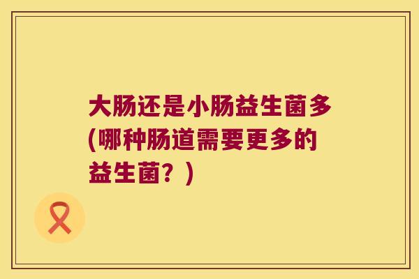 大肠还是小肠益生菌多(哪种肠道需要更多的益生菌？)