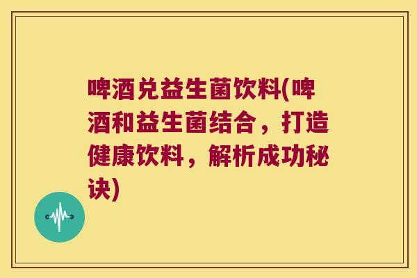啤酒兑益生菌饮料(啤酒和益生菌结合，打造健康饮料，解析成功秘诀)