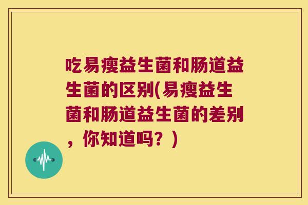 吃易瘦益生菌和肠道益生菌的区别(易瘦益生菌和肠道益生菌的差别，你知道吗？)