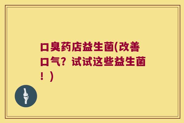 口臭药店益生菌(改善口气？试试这些益生菌！)