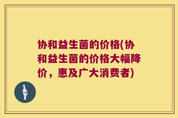 协和益生菌的价格(协和益生菌的价格大幅降价，惠及广大消费者)