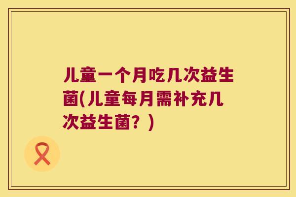 儿童一个月吃几次益生菌(儿童每月需补充几次益生菌?) 儿童一个月吃几次益生菌(儿童每月需补充几次益生菌?)