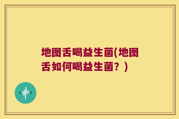 地图舌喝益生菌(地图舌如何喝益生菌？)