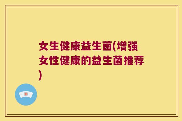 女生健康益生菌(增强女性健康的益生菌推荐) 女生健康益生菌(增强女性健康的益生菌推荐)