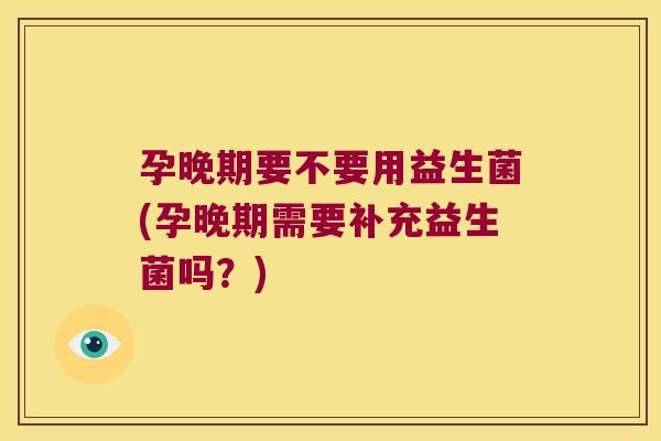 孕晚期要不要用益生菌(孕晚期需要补充益生菌吗？)