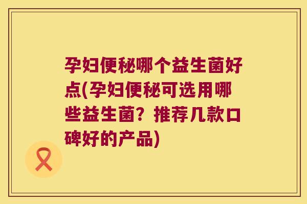 孕妇便秘哪个益生菌好点(孕妇便秘可选用哪些益生菌？推荐几款口碑好的产品)