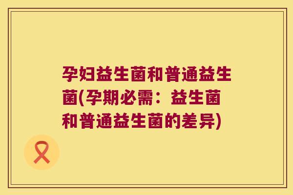 孕妇益生菌和普通益生菌(孕期必需:益生菌和普通益生菌的差异) 孕妇益生菌和普通益生菌(孕期必需:益生菌和普通益生菌的差异)
