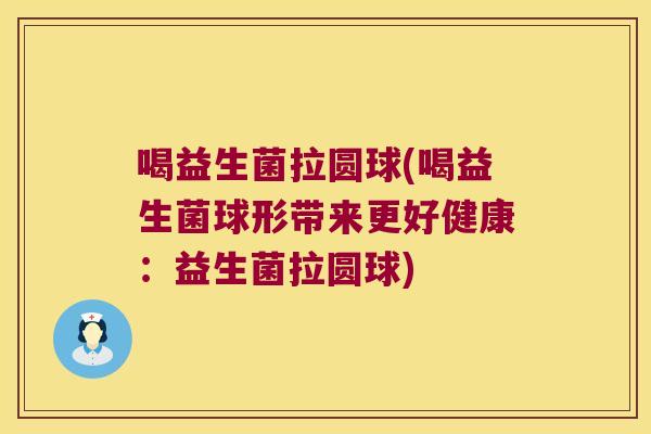 喝益生菌拉圆球(喝益生菌球形带来更好健康：益生菌拉圆球)