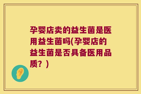 孕婴店卖的益生菌是医用益生菌吗(孕婴店的益生菌是否具备医用品质？)