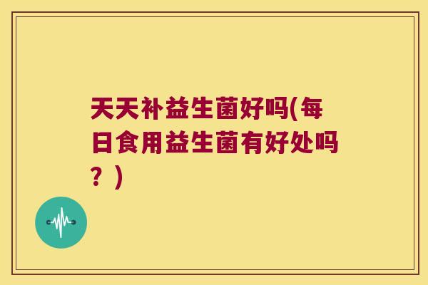 天天补益生菌好吗(每日食用益生菌有好处吗？)