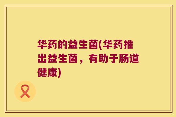 华药的益生菌(华药推出益生菌,有助于肠道健康) 华药的益生菌(华药推出益生菌,有助于肠道健康)