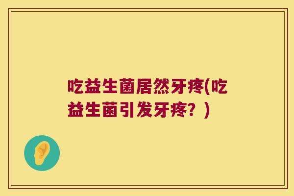 吃益生菌居然牙疼(吃益生菌引发牙疼？)