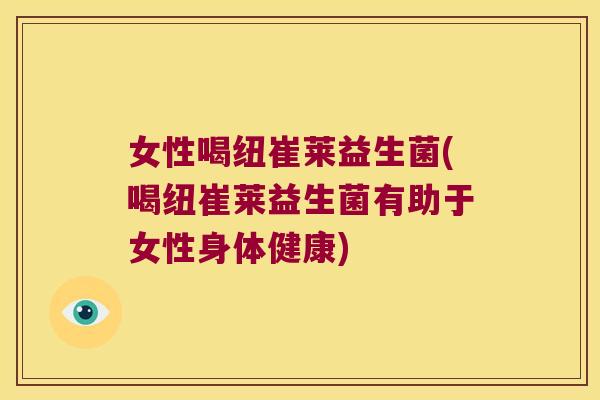 女性喝纽崔莱益生菌(喝纽崔莱益生菌有助于女性身体健康)