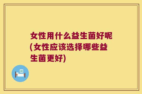 女性用什么益生菌好呢(女性应该选择哪些益生菌更好)