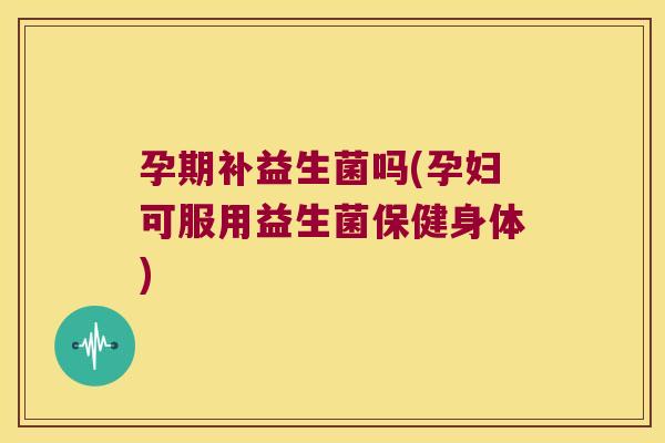 孕期补益生菌吗(孕妇可服用益生菌保健身体)